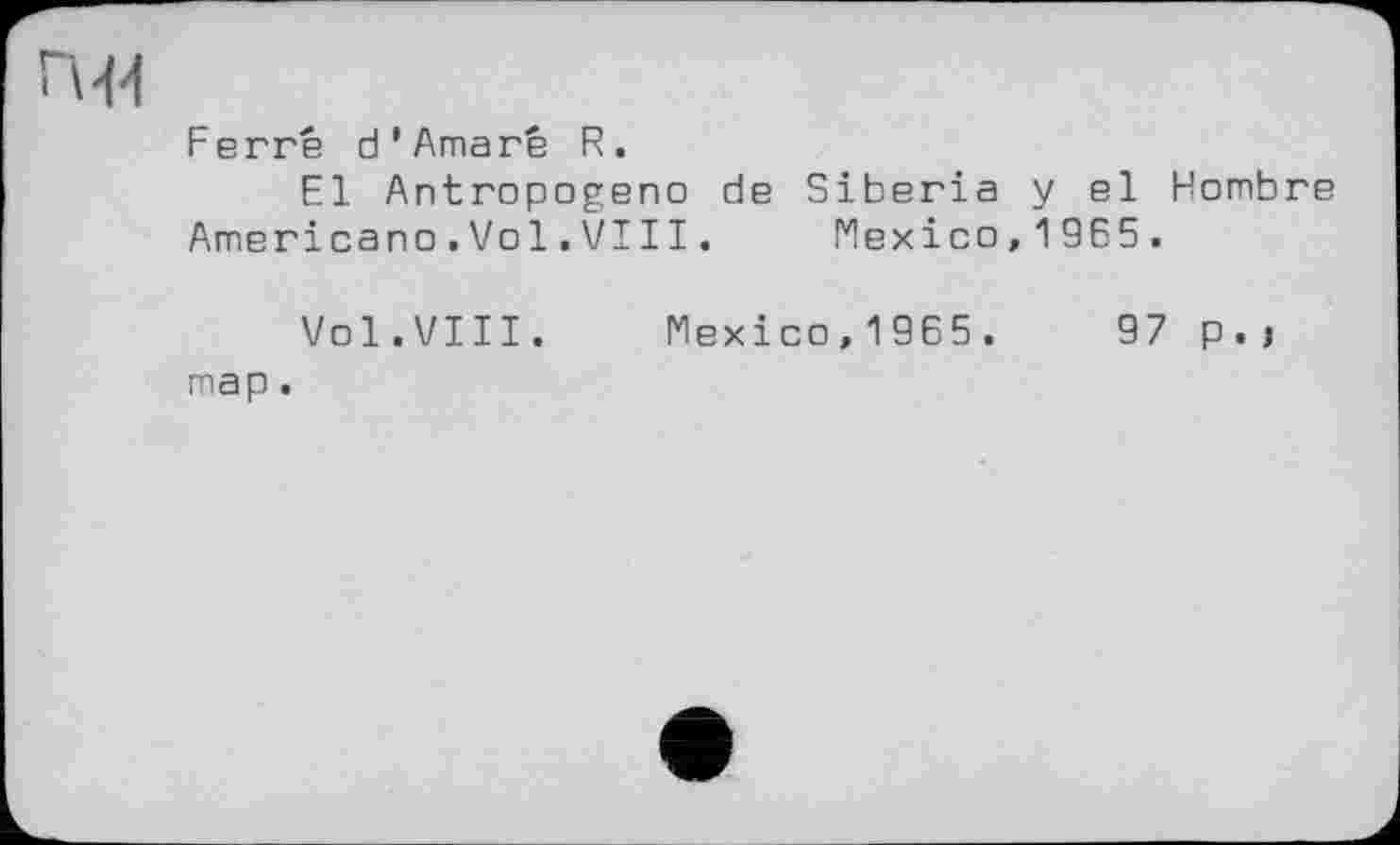 ﻿п-м
Ferré d’Amaré R.
El Antropogeno de Siberia y el Hombre
Ameriсапо.Vo1.VI11.	Mexico,1965.
Vol.VIII. Mexico,1965.	97 p.j
map.